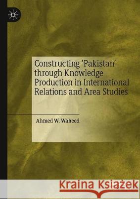 Constructing 'Pakistan' Through Knowledge Production in International Relations and Area Studies Waheed, Ahmed W. 9789811507410