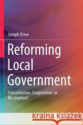 Reforming Local Government: Consolidation, Cooperation, or Re-Creation? Joseph Drew 9789811565052 Springer