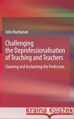 Challenging the Deprofessionalisation of Teaching and Teachers: Claiming and Acclaiming the Profession John Douglas Buchanan 9789811585371