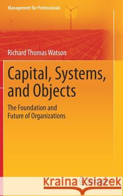 Capital, Systems, and Objects: The Foundation and Future of Organizations Richard Thomas Watson 9789811594175 Springer