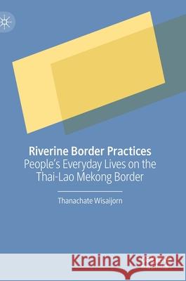 Riverine Border Practices: People's Everyday Lives on the Thai-Lao Mekong Border Thanachate Wisaijorn 9789811628658 Palgrave MacMillan