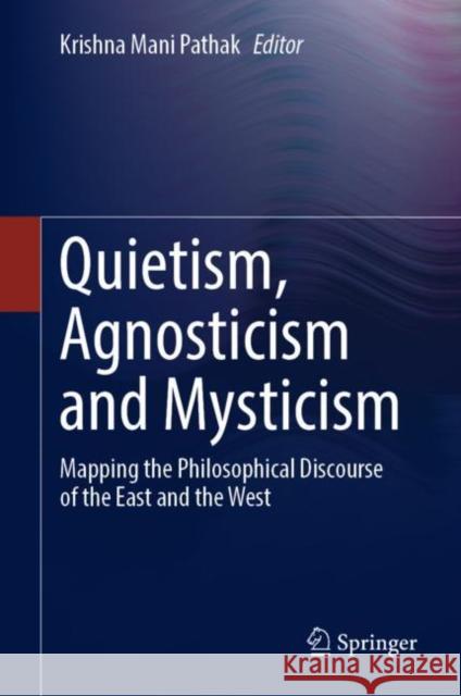 Quietism, Agnosticism and Mysticism: Mapping the Philosophical Discourse of the East and the West Krishna Mani Pathak 9789811632228 Springer