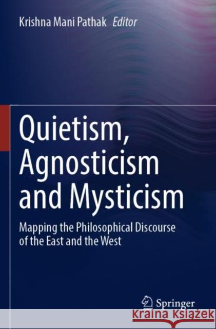 Quietism, Agnosticism and Mysticism: Mapping the Philosophical Discourse of the East and the West Krishna Mani Pathak 9789811632259 Springer