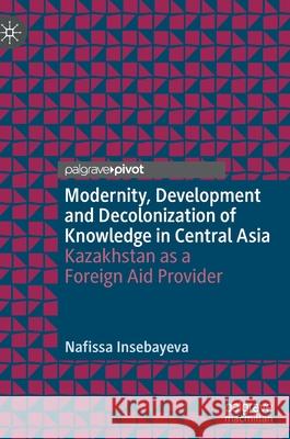 Modernity, Development and Decolonization of Knowledge in Central Asia: Kazakhstan as a Foreign Aid Provider Nafissa Insebayeva 9789811651168 Palgrave MacMillan