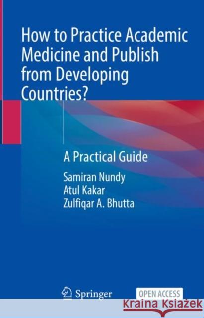 How to Practice Academic Medicine and Publish from Developing Countries?: A Practical Guide Samiran Nundy Atul Kakar Zulfiqar A. Bhutta 9789811652479