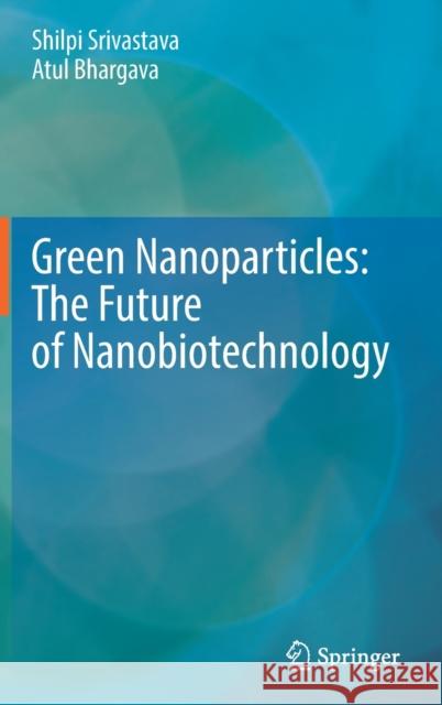 Green Nanoparticles: The Future of Nanobiotechnology Shilpi Srivastava Atul Bhargava 9789811671050