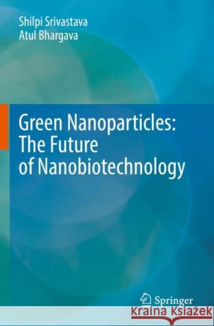 Green Nanoparticles: The Future of Nanobiotechnology Shilpi Srivastava Atul Bhargava 9789811671081