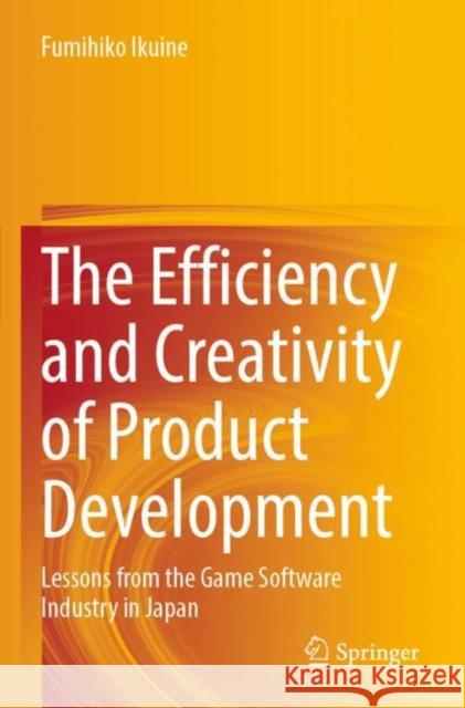 The Efficiency and Creativity of Product Development: Lessons from the Game Software Industry in Japan Fumihiko Ikuine 9789811677458 Springer