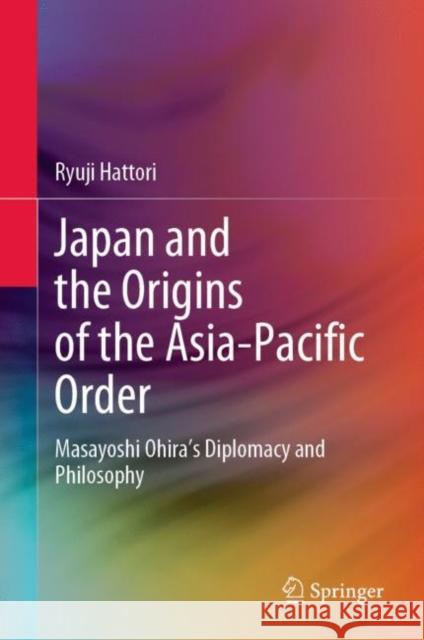Japan and the Origins of the Asia-Pacific Order: Masayoshi Ohira's Diplomacy and Philosophy Hattori, Ryuji 9789811919015 Springer Nature Singapore