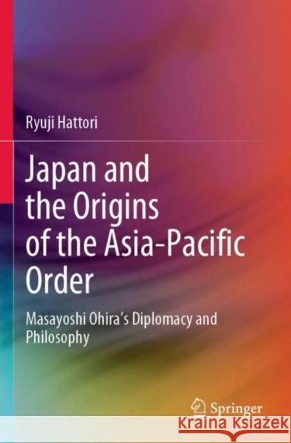 Japan and the Origins of the Asia-Pacific Order: Masayoshi Ohira's Diplomacy and Philosophy Ryuji Hattori 9789811919046 Springer