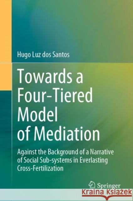 Towards a Four-Tiered Model of Mediation: Against the Background of a Narrative of Social Sub-systems in Everlasting Cross-Fertilization Hugo Luz Dos Santos 9789811994289 Springer