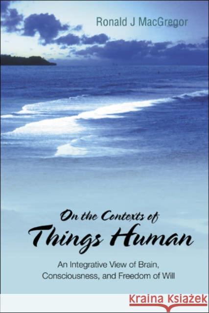 On the Contexts of Things Human: An Integrative View of Brain, Consciousness, and Freedom of Will MacGregor, Ronald J. 9789812567352 World Scientific Publishing Company