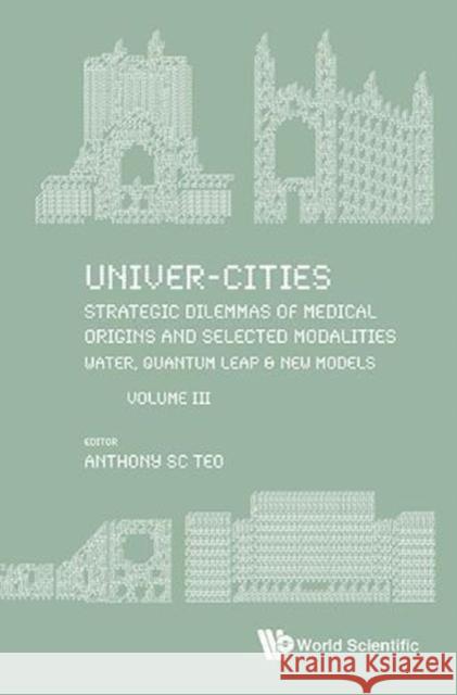 Univer-Cities: Strategic Dilemmas of Medical Origins and Selected Modalities: Water, Quantum Leap & New Models - Volume III Anthony Sc Teo 9789813238725 World Scientific Publishing Company