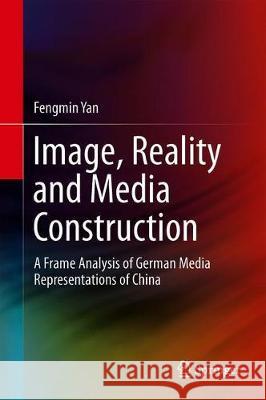 Image, Reality and Media Construction: A Frame Analysis of German Media Representations of China Yan, Fengmin 9789813290754 Springer