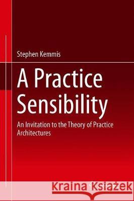 A Practice Sensibility: An Invitation to the Theory of Practice Architectures Kemmis, Stephen 9789813295384 Springer