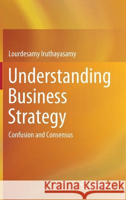 Understanding Business Strategy: Confusion and Consensus Lourdesamy Iruthayasamy 9789813365414 Springer