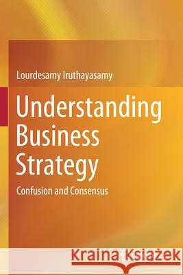 Understanding Business Strategy: Confusion and Consensus Iruthayasamy, Lourdesamy 9789813365445 Springer Singapore