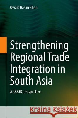 Strengthening Regional Trade Integration in South Asia: A Saarc Perspective Owais Hasan Khan 9789813367760