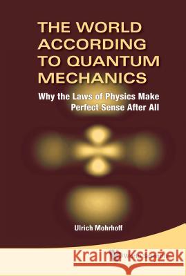 World According to Quantum Mechanics, The: Why the Laws of Physics Make Perfect Sense After All Mohrhoff, Ulrich 9789814293372 World Scientific Publishing Company
