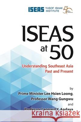 Iseas at 50: Understanding Southeast Asia Past and Present Lee Hsien Loong Wang Gungwu Leonard y. Andaya 9789814818995 Iseas-Yusof Ishak Institute