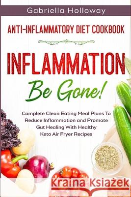 Anti Inflammatory Diet Cookbook: Inflammation Be Gone! - Complete Clean Eating Meal Plans To Reduce Inflammation and Promote Gut Healing With Healthy Holloway, Gabriella 9789814950671