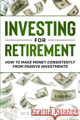 Investing For Beginners: INVESTING FOR RETIREMENT - How To Make Money Consistently From Passive Investments Wayne Berg 9789814952125