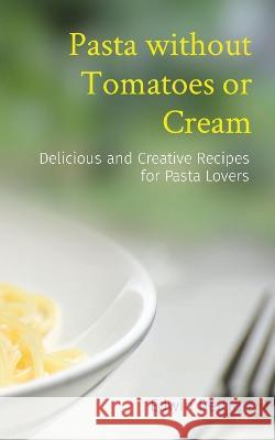 Pasta without Tomatoes or Cream: Delicious and Creative Recipes for Pasta Lovers Edwin Beltran   9789815164169 Nuqui Ricardo Regala