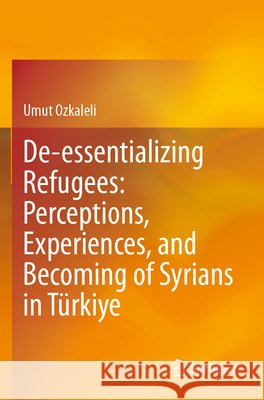 De-essentializing Refugees: Perceptions, Experiences, and Becoming of Syrians in Türkiye Ozkaleli, Umut 9789819655212