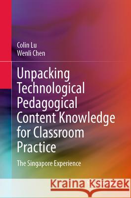 Unpacking Technological Pedagogical Content Knowledge for Classroom Practice: The Singapore Experience Colin Lu Wenli Chen 9789819681921 Springer