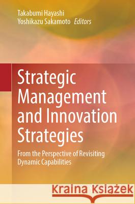 Strategic Management and Innovation Strategies: From the Perspective of Revisiting Dynamic Capabilities Takabumi Hayashi Yoshikazu Sakamoto 9789819684366