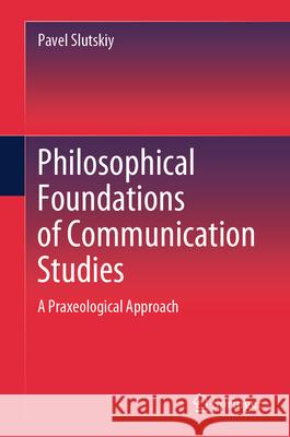 Philosophical Foundations of Communication Studies: A Praxeological Approach Pavel Slutskiy 9789819710126 Springer