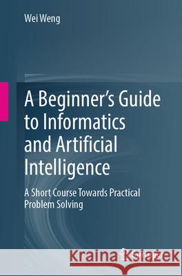 A Beginner's Guide to Informatics and Artificial Intelligence: A Short Course Towards Practical Problem Solving Wei Weng 9789819714766