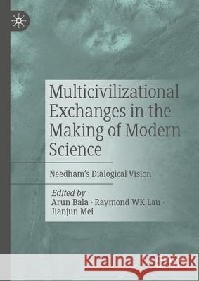 Multicivilizational Exchanges in the Making of Modern Science: Needham's Dialogical Vision Arun Bala Raymond W Jianjun Mei 9789819735402 Palgrave MacMillan