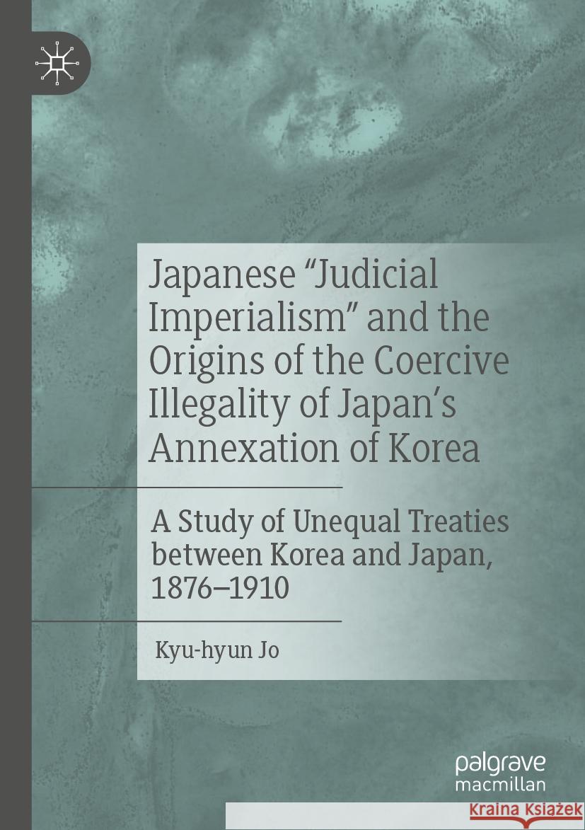 Japanese Judicial Imperialism and the Origins of the Coercive Illegality of Japan's Annexation of Korea: A Study of Unequal Treaties Between Korea and Kyu-Hyun Jo 9789819919772 Palgrave MacMillan