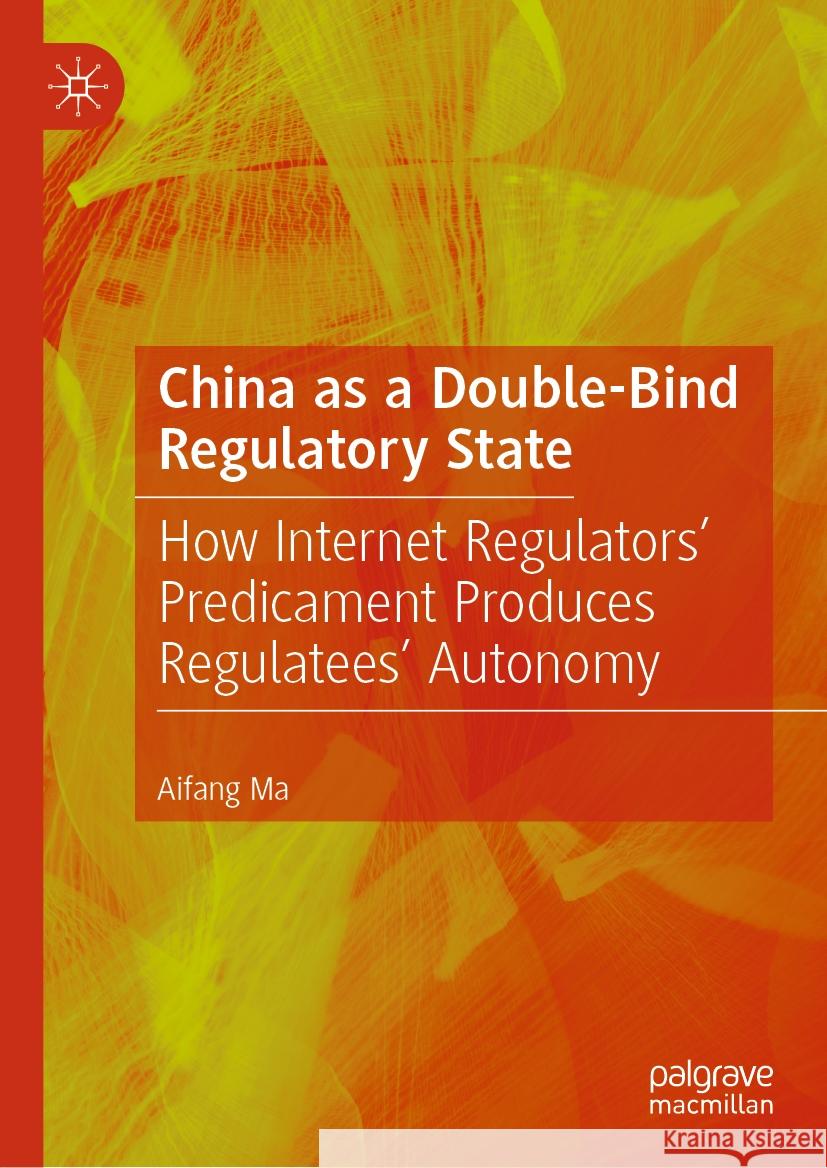 China as a Double-Bind Regulatory State: How Internet Regulators' Predicament Produces Regulatees' Autonomy Aifang Ma 9789819988563 Palgrave MacMillan