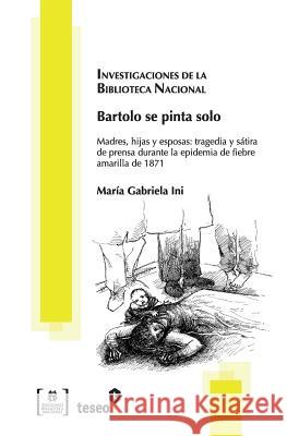Bartolo se pinta solo: Madres, hijas y esposas: tragedia y sátira de prensa durante la epidemia de fiebre amarilla de 1871 Ini, Maria Gabriela 9789871859085 Teseo