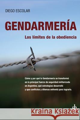 Gendarmería: los límites de la obediencia: Cómo y por qué la Gendarmería se transformó en la principal fuerza de seguridad militari Escolar, Diego 9789874434067 Sb Editorial