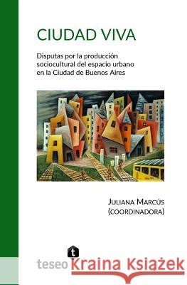 Ciudad viva: Disputas por la producción sociocultural del espacio urbano en la Ciudad de Buenos Aires Marcus, Juliana 9789877231427 Teseo