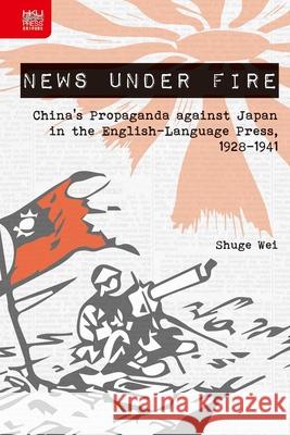 News Under Fire: China's Propaganda Against Japan in the English-Language Press, 1928-1941 Shuge Wei 9789888390618 Hong Kong University Press