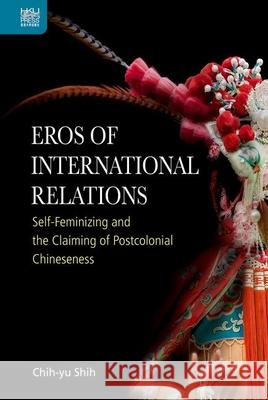 Eros of International Relations: Self-Feminizing and the Claiming of Postcolonial Chineseness Chih-Yu Shih 9789888754045