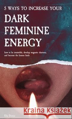 5 Ways to Increase Your Dark Feminine Energy: How To Be Irresistible, Develop Magnetic Charisma, And Become The Femme Fatale Ella Demie 9789893544051 Cloudberry Press