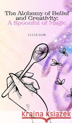 The Alchemy of Belief and Creativity: A Spoonful of Magic Luule Luik   9789916728239 Book Fairy Publishing