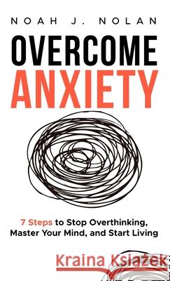 Overcome Anxiety: 7 Steps to Stop Overthinking, Master Your Mind, and Start Living Noah J. Nolan 9789916787458 Noah J. Nolan