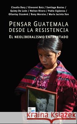 Pensar Guatemala desde la resistencia. El neoliberalismo enfrentado Claudia Dary Giovanni Batz Santiago Bastos 9789929700420