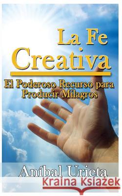 La Fe Creativa: El poderoso recurso para producir milagros Urieta, Anibal 9789962050506