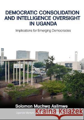 Democratic Consolidation and Intelligence Oversight in Uganda: Implications for Emerging Democracies Solomon Muchwa Asiimwe   9789970090167 Uganda Martyrs University Book Series