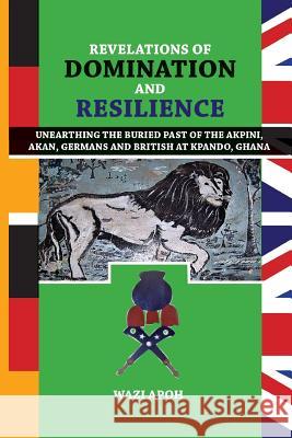 Revelations of Dominance and Resilience: Unearthing the Buried Past of The Akpini, Akan, Germans and British at Kpando, Ghana Wazi Apoh 9789988883041 Sub-Saharan Publishers