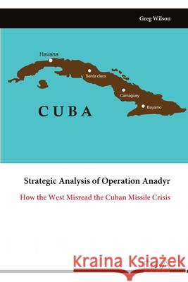 Strategic Analysis of Operation Anadyr: How the West Misread the Cuban Missile Crisis Greg Wilson 9789999323529