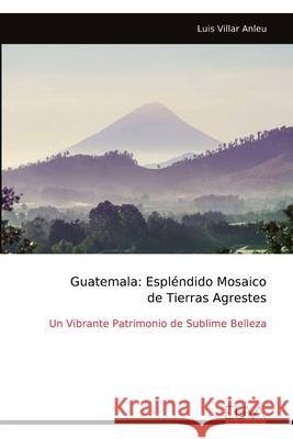 Guatemala: Espl?ndido Mosaico de Tierras Agrestes: Un Vibrante Patrimonio de Sublime Belleza Luis Villar Anleu 9789999329033 Eliva Press