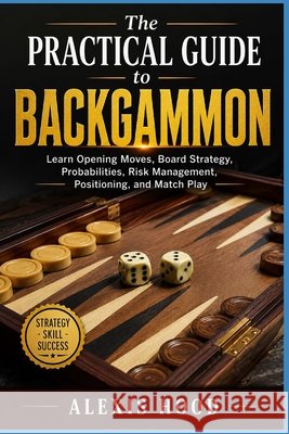The Practical Guide to Backgammon: Learn Opening Moves, Board Strategy, Probabilities, Risk Management, Positioning, and Match Play Hood, Alexis 9798170484867